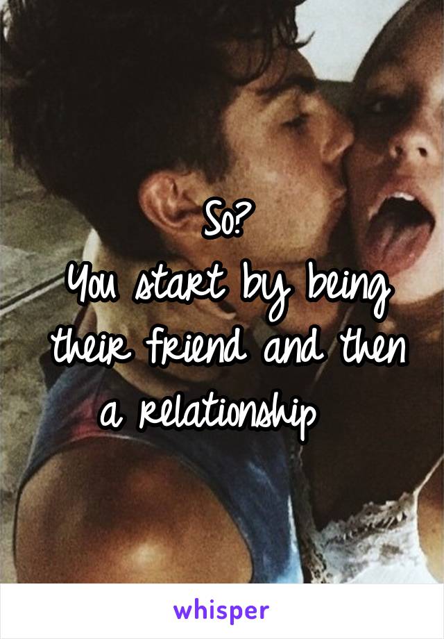 So?
You start by being their friend and then a relationship  