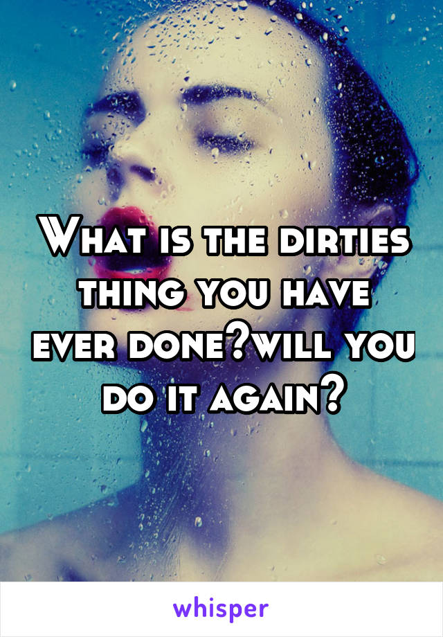 What is the dirties thing you have ever done?will you do it again?