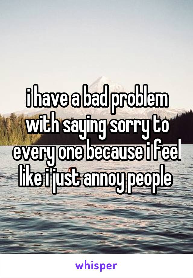 i have a bad problem with saying sorry to every one because i feel like i just annoy people 