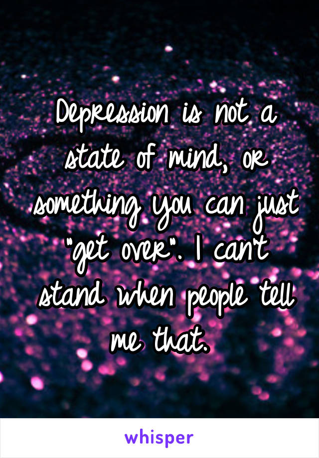 Depression is not a state of mind, or something you can just "get over". I can't stand when people tell me that. 