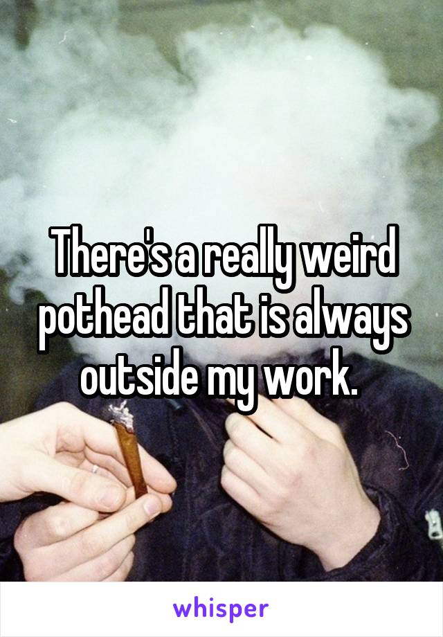 There's a really weird pothead that is always outside my work. 