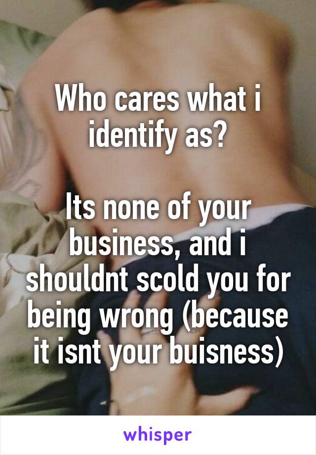 Who cares what i identify as?

Its none of your business, and i shouldnt scold you for being wrong (because it isnt your buisness)