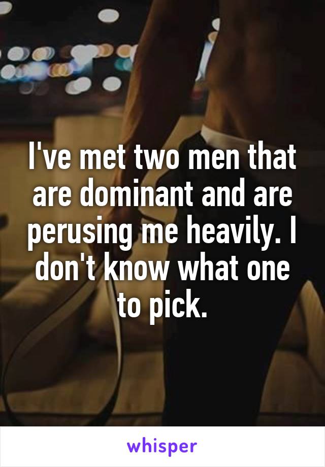 I've met two men that are dominant and are perusing me heavily. I don't know what one to pick.