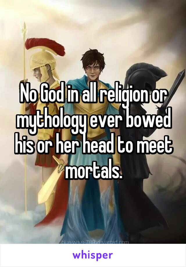 No God in all religion or mythology ever bowed his or her head to meet mortals.