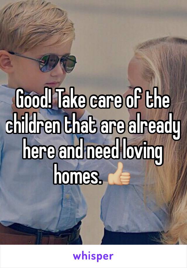 Good! Take care of the children that are already here and need loving homes. 👍🏼