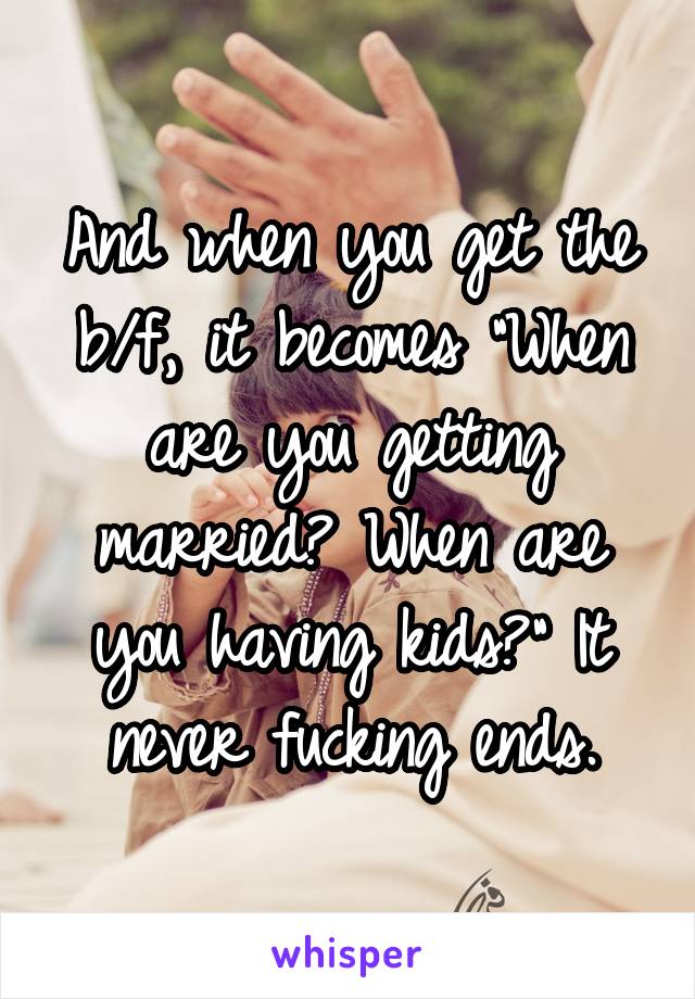 And when you get the b/f, it becomes "When are you getting married? When are you having kids?" It never fucking ends.