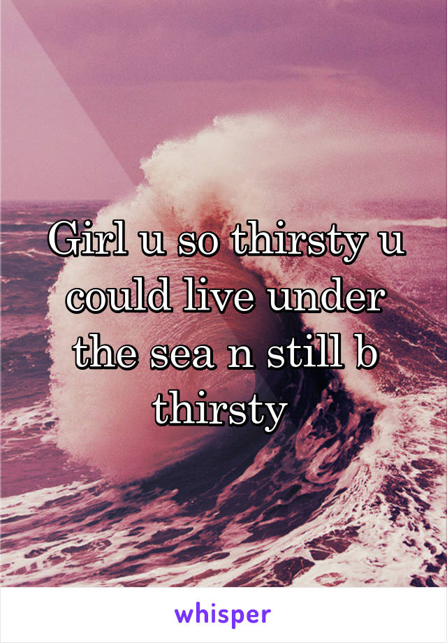 Girl u so thirsty u could live under the sea n still b thirsty 