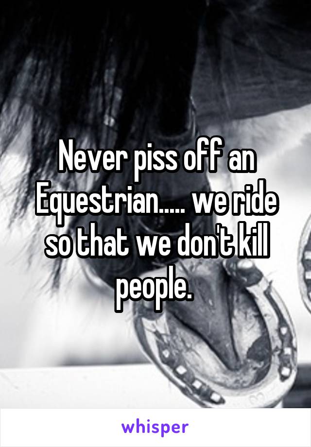 Never piss off an Equestrian..... we ride so that we don't kill people. 