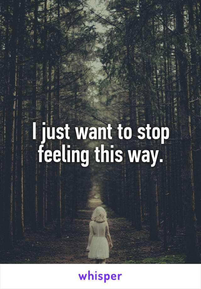 I just want to stop feeling this way.