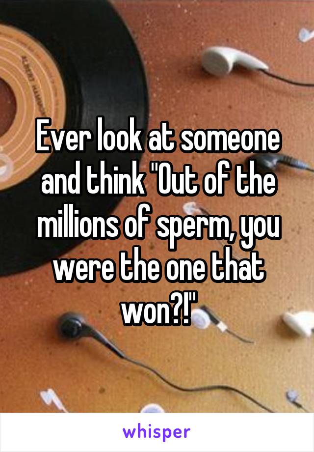 Ever look at someone and think "Out of the millions of sperm, you were the one that won?!"