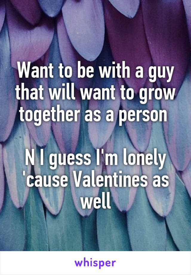 Want to be with a guy that will want to grow together as a person 

N I guess I'm lonely 'cause Valentines as well