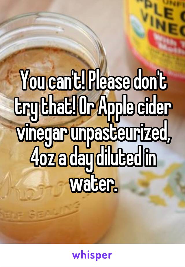 You can't! Please don't try that! Or Apple cider vinegar unpasteurized, 4oz a day diluted in water.