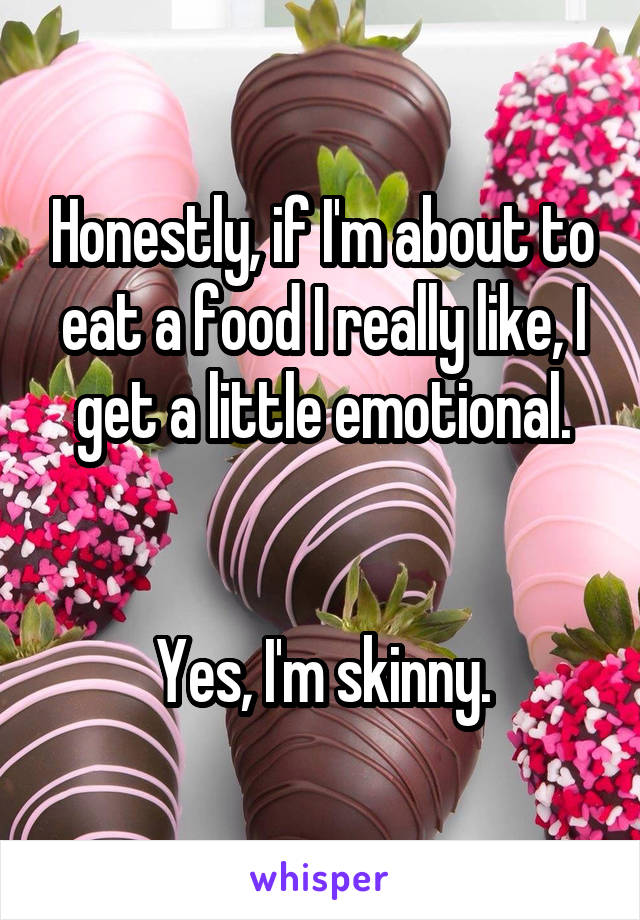 Honestly, if I'm about to eat a food I really like, I get a little emotional.


Yes, I'm skinny.