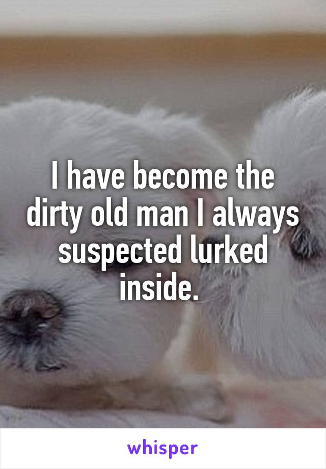 I have become the dirty old man I always suspected lurked inside. 