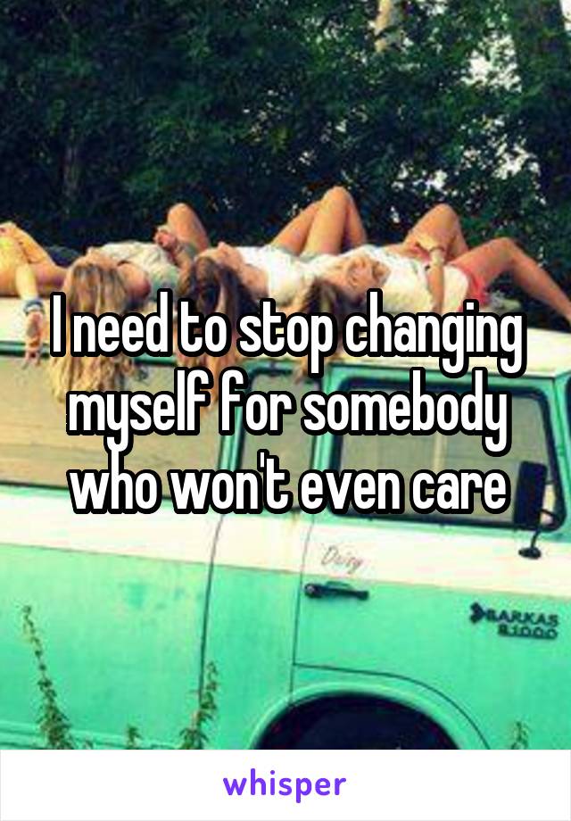I need to stop changing myself for somebody who won't even care
