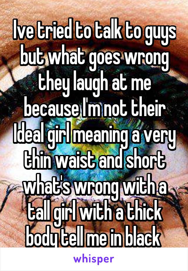 Ive tried to talk to guys but what goes wrong they laugh at me because I'm not their Ideal girl meaning a very thin waist and short what's wrong with a tall girl with a thick body tell me in black 