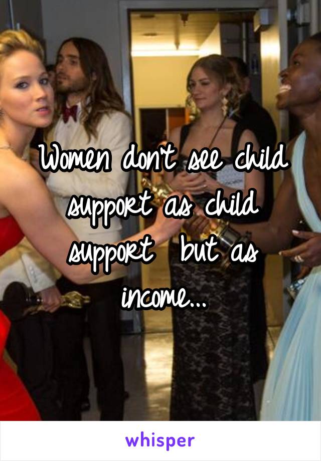 Women don't see child support as child support  but as income...