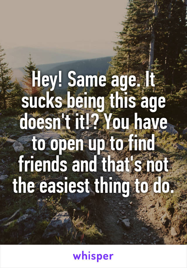 Hey! Same age. It sucks being this age doesn't it!? You have to open up to find friends and that's not the easiest thing to do.