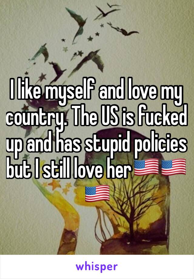I like myself and love my country. The US is fucked up and has stupid policies but I still love her🇺🇸🇺🇸🇺🇸
