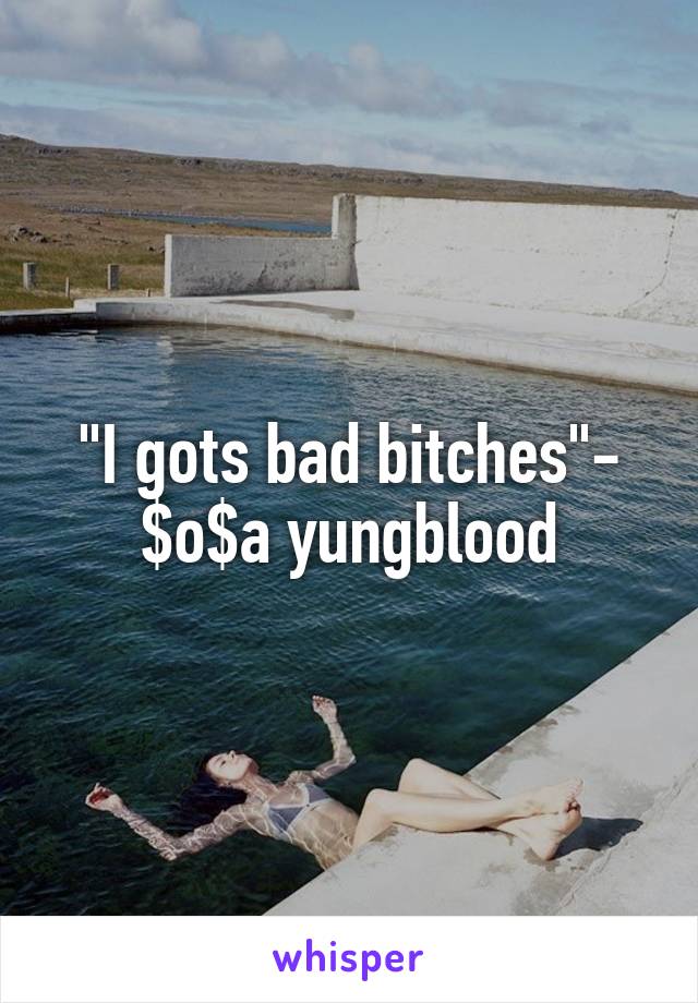 "I gots bad bitches"- $o$a yungblood