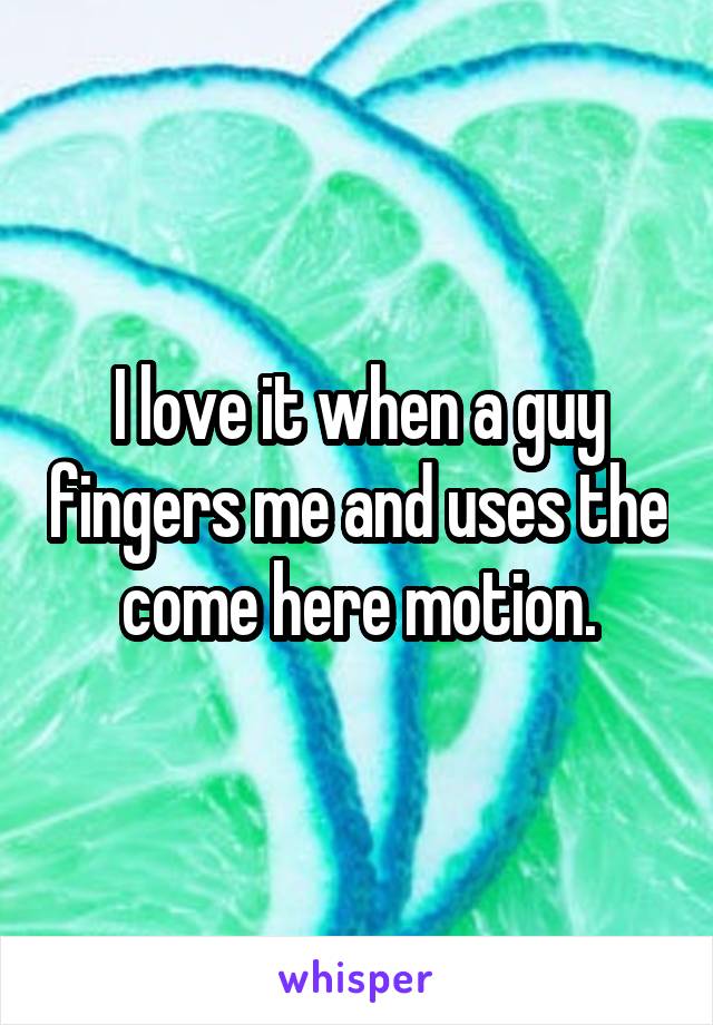I love it when a guy fingers me and uses the come here motion.