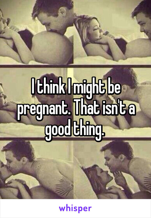 I think I might be pregnant. That isn't a good thing. 