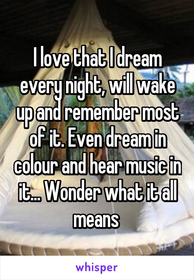 I love that I dream every night, will wake up and remember most of it. Even dream in colour and hear music in it... Wonder what it all means 