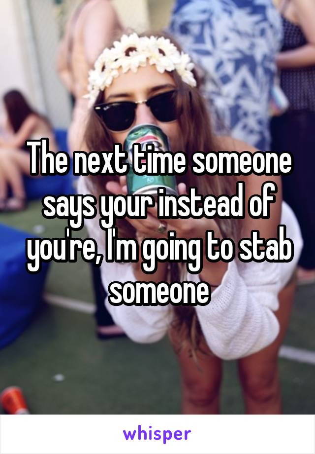 The next time someone says your instead of you're, I'm going to stab someone