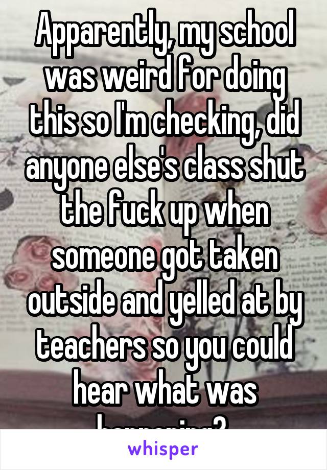 Apparently, my school was weird for doing this so I'm checking, did anyone else's class shut the fuck up when someone got taken outside and yelled at by teachers so you could hear what was happening? 
