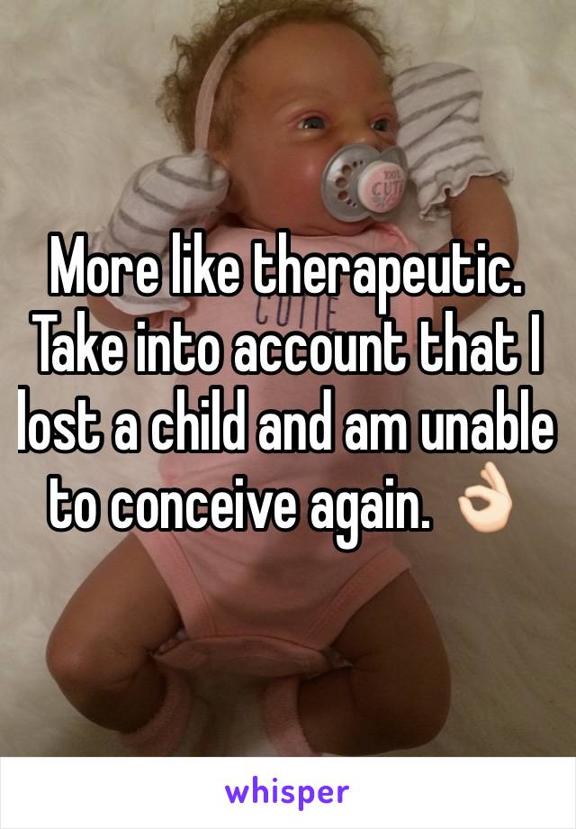 More like therapeutic. Take into account that I lost a child and am unable to conceive again. 👌🏻 