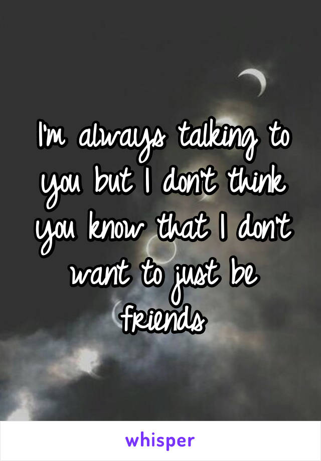 I'm always talking to you but I don't think you know that I don't want to just be friends
