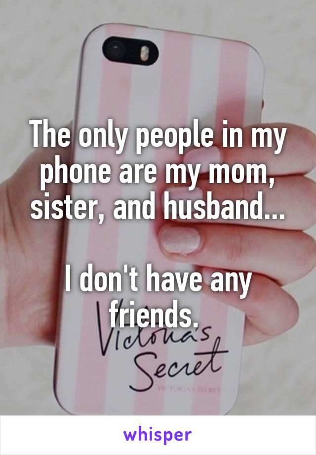 The only people in my phone are my mom, sister, and husband...

I don't have any friends. 