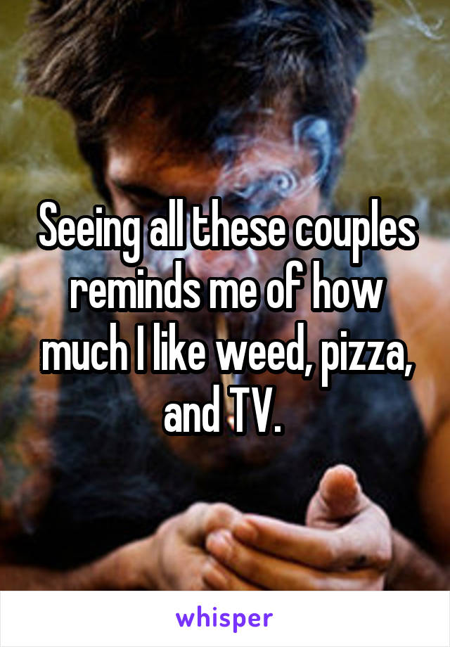 Seeing all these couples reminds me of how much I like weed, pizza, and TV. 