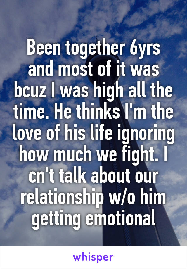 Been together 6yrs and most of it was bcuz I was high all the time. He thinks I'm the love of his life ignoring how much we fight. I cn't talk about our relationship w/o him getting emotional