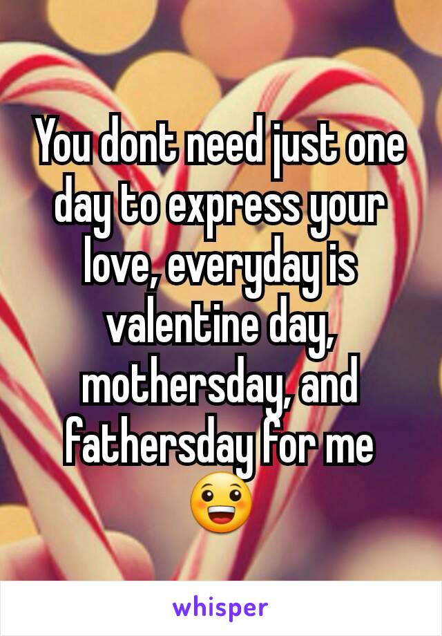 You dont need just one day to express your love, everyday is valentine day, mothersday, and fathersday for me 😀