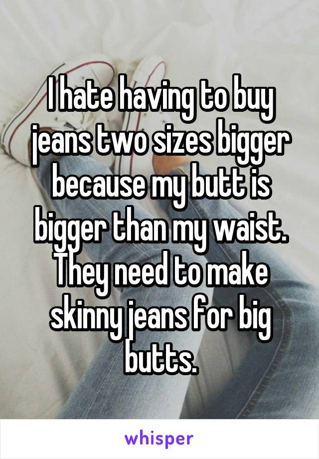 I hate having to buy jeans two sizes bigger because my butt is bigger than my waist. They need to make skinny jeans for big butts.