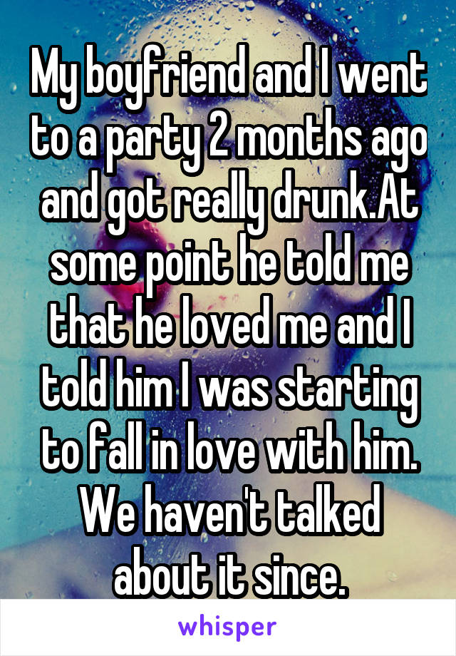 My boyfriend and I went to a party 2 months ago and got really drunk.At some point he told me that he loved me and I told him I was starting to fall in love with him. We haven't talked about it since.