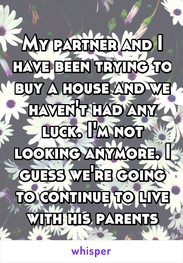 My partner and I have been trying to buy a house and we haven't had any luck. I'm not looking anymore. I guess we're going to continue to live with his parents
