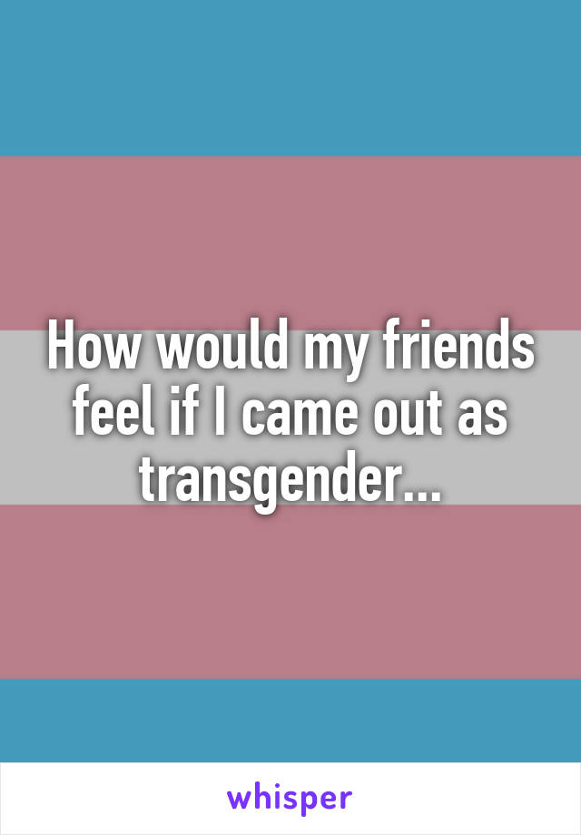 How would my friends feel if I came out as transgender...