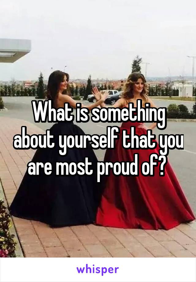 What is something about yourself that you are most proud of? 