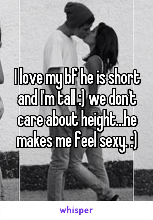 I love my bf he is short and I'm tall :) we don't care about height...he makes me feel sexy. :)