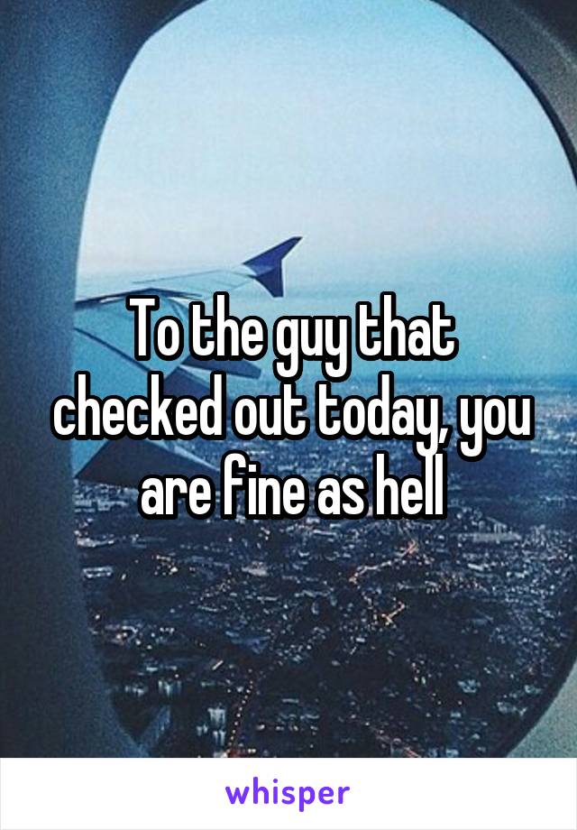 To the guy that checked out today, you are fine as hell