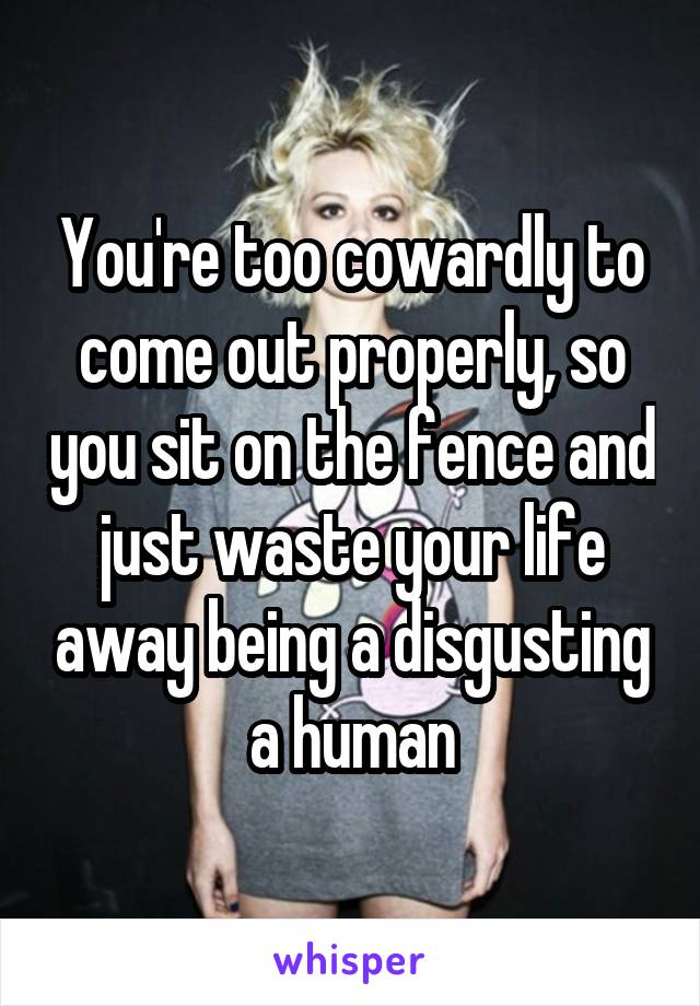 You're too cowardly to come out properly, so you sit on the fence and just waste your life away being a disgusting a human