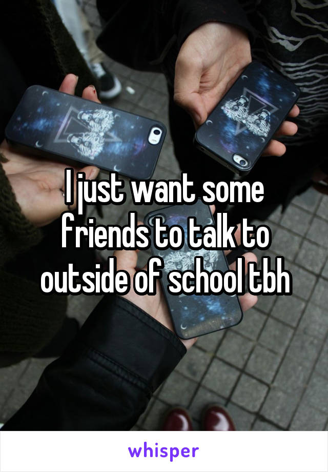 I just want some friends to talk to outside of school tbh