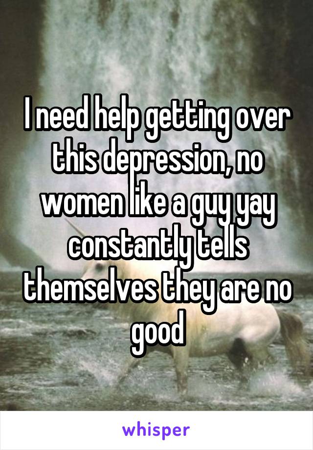 I need help getting over this depression, no women like a guy yay constantly tells themselves they are no good