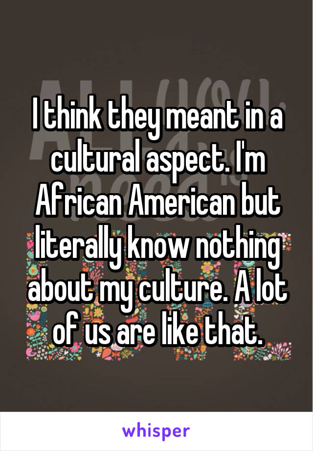 I think they meant in a cultural aspect. I'm African American but literally know nothing about my culture. A lot of us are like that.