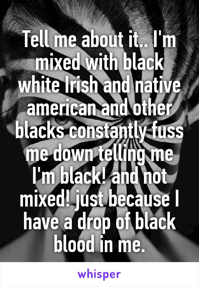 Tell me about it.. I'm mixed with black white Irish and native american and other blacks constantly fuss me down telling me I'm black! and not mixed! just because I have a drop of black blood in me.