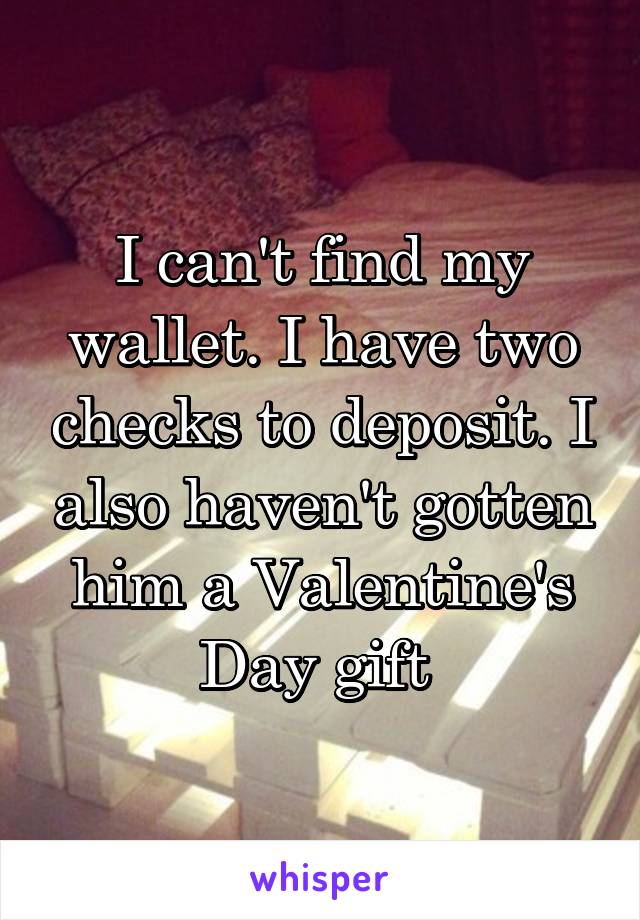 I can't find my wallet. I have two checks to deposit. I also haven't gotten him a Valentine's Day gift 