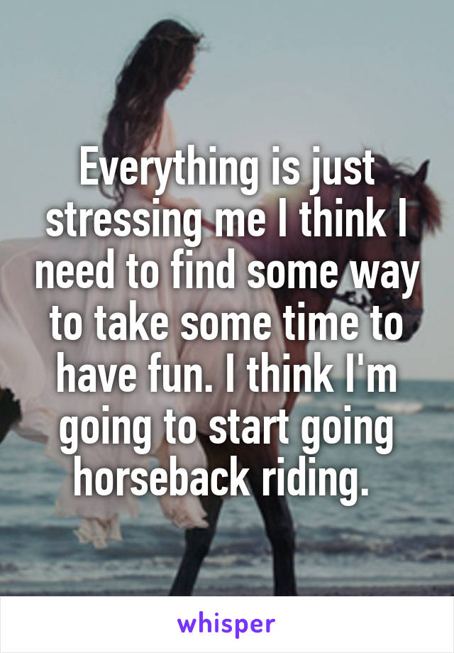Everything is just stressing me I think I need to find some way to take some time to have fun. I think I'm going to start going horseback riding. 