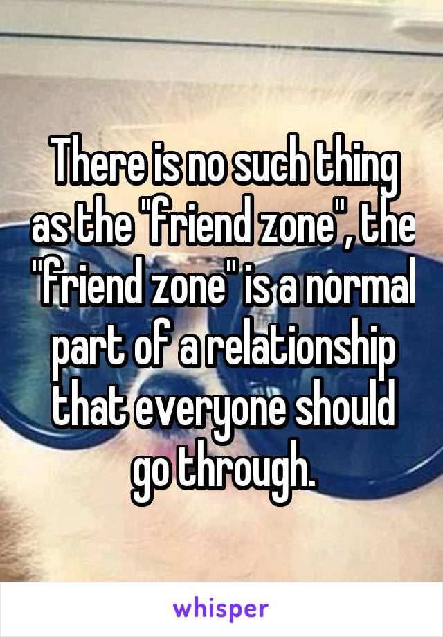 There is no such thing as the "friend zone", the "friend zone" is a normal part of a relationship that everyone should go through.